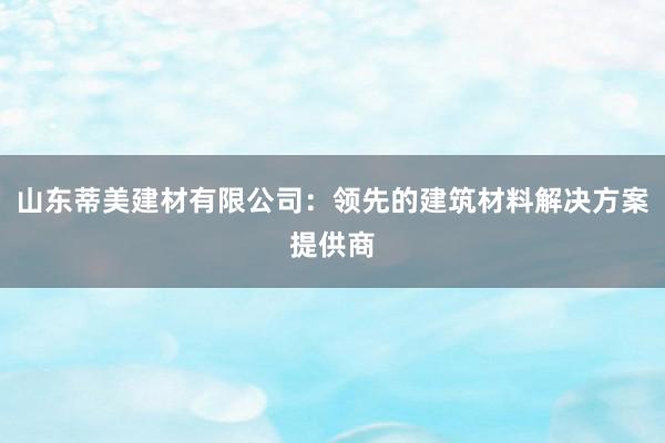 山东蒂美建材有限公司：领先的建筑材料解决方案提供商